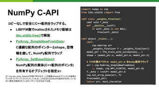 22
NumPy C-API
コピーなしで安全にC++配列をラップする。
● LIBFFM側でmallocされたメモリ領域は
libc.stdlib.free()で解放
● PyArray_SimpleNewFromData:
C連続な配列のポインターとshape、型情
報を渡して、NumPy配列でラップ
● PyArray_SetBaseObject:
NumPy配列の実体(C++配列のポインタ)
を所有するオブジェクトを指定※1
※1 cnp.set_array_base()が内部で呼び出す。この関数はbaseオブジェクトの参照カ
ウントをついでにインクリメントしてくれる。これを忘れるとNumPy配列が生存している
のに実体は解放されてしまうバグにつながるので注意。
cimport numpy as cnp
from libc.stdlib cimport free
cdef class _weights_finalizer:
cdef void *_data
def __dealloc__(self):
if self._data is not NULL:
free(self._data)
cdef object _train(...):
cdef:
cnp.ndarray arr
_weights_finalizer f = _weights_finalizer()
model_ptr = ffm_train_with_validation(...)
shape = (model_ptr.n, model_ptr.m, model_ptr.k)
# FFMの重みベクトル model_ptr.W をNumpy配列でラップ
arr = cnp.PyArray_SimpleNewFromData(
3, shape, cnp.NPY_FLOAT32, model_ptr.W)
f._data = <void*> model_ptr.W
cnp.set_array_base(arr, f)
free(model_ptr)
return arr, best_iteration
 