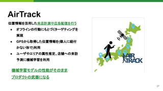 27
AirTrack
位置情報を活用した来店計測や広告配信を行う
● オフラインの行動にもとづくターゲティングを
実現
● GPSから取得した位置情報を(個人に紐付
かない形で)利用
● ユーザやエリアの属性推定、店舗への来訪
予測に機械学習を利用
機械学習モデルの性能がそのまま
プロダクトの武器になる
 