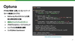 31
Optuna
PFN社が開発・公開しているハイパーパ
ラメータ最適化ライブラリ
● Define-by-Runスタイルによる柔
軟な探索空間の定義
● 豊富なアルゴリズムのサポート
● プラガブルなストレージバックエンド
● シンプルな分散最適化機構
● リッチなWeb Dashboard
https://github.com/optuna/optuna
import optuna
def objective(trial):
regressor_name = trial.suggest_categorical(
'classifier', ['SVR', 'RandomForest']
)
if regressor_name == 'SVR':
svr_c = trial.suggest_float('svr_c', 1e-10, 1e10, log=True)
regressor_obj = sklearn.svm.SVR(C=svr_c)
else:
rf_max_depth = trial.suggest_int('rf_max_depth', 2, 32)
regressor_obj = RandomForestRegressor(max_depth=rf_max_depth)
X_train, X_val, y_train, y_val = ...
regressor_obj.fit(X_train, y_train)
y_pred = regressor_obj.predict(X_val)
return sklearn.metrics.mean_squared_error(y_val, y_pred)
study = optuna.create_study()
study.optimize(objective, n_trials=100)
 