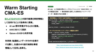 34
Warm Starting
CMA-ES
似たようなHPOタスクの試行結果を事前情報と
して活用することで効率的に探索。 
● AI Lab 野村将寛が中心となり提案。 
● AAAI 2021にて採択 
● Optuna v2.6.0から利用可能 
# 事前情報として利用する試行結果を
SQLite3のファイルから取り出す
source_study = optuna.load_study(
storage="sqlite:///source-db.sqlite3",
study_name="..."
)
source_trials = source_study.trials
# ターゲットタスクのハイパーパラメータ最適化を実行
study = optuna.create_study(
sampler=CmaEsSampler(source_trials=source_trials),
storage="sqlite:///db.sqlite3",
study_name="..."
)
study.optimize(objective, n_trials=20)
https://www.cyberagent.co.jp/news/detail/id=25561
https://github.com/optuna/optuna/releases/tag/v2.6.0 
利用例: 毎週新しいデータでHPOを実行
する際に、先週のHPO試行結果を事前
情報として活用し効率化。
 