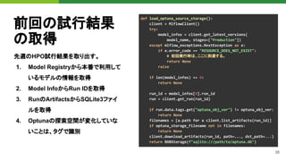 38
前回の試行結果
の取得
先週のHPO試行結果を取り出す。
1. Model Registryから本番で利用して
いるモデルの情報を取得
2. Model InfoからRun IDを取得
3. RunのArtifactsからSQLite3ファイ
ルを取得
4. Optunaの探索空間が変化していな
いことは、タグで識別
def load_optuna_source_storage():
client = MlflowClient()
try:
model_infos = client.get_latest_versions(
model_name, stages=["Production"])
except mlflow_exceptions.RestException as e:
if e.error_code == "RESOURCE_DOES_NOT_EXIST":
# 初回実行時は、ここに到達する。
return None
raise
if len(model_infos) == 0:
return None
run_id = model_infos[0].run_id
run = client.get_run(run_id)
if run.data.tags.get("optuna_obj_ver") != optuna_obj_ver:
return None
filenames = [a.path for a client.list_artifacts(run_id)]
if optuna_storage_filename not in filenames:
return None
client.download_artifacts(run_id, path=..., dst_path=...)
return RDBStorage(f"sqlite:///path/to/optuna.db")
 