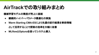 41
AirTrackでの取り組みまとめ
機械学習モデルの精度が売上に直結
● 継続的ハイパーパラメータ最適化の実施
● Warm Starting CMA-ESにより先週の試行結果を事前情報
として活用することで探索の効率を大幅に改善
● MLflowとOptunaを使ってシステム導入
 