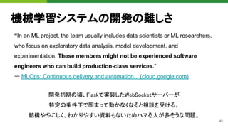 45
機械学習システムの開発の難しさ
“In an ML project, the team usually includes data scientists or ML researchers,
who focus on exploratory data analysis, model development, and
experimentation. These members might not be experienced software
engineers who can build production-class services.”
ー MLOps: Continuous delivery and automation... (cloud.google.com) 
開発初期の頃、Flaskで実装したWebSocketサーバーが 
特定の条件下で固まって動かなくなると相談を受ける。 
結構ややこしく、わかりやすい資料もないためハマる人が多そうな問題。 
 