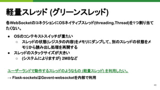 48
軽量スレッド (グリーンスレッド)
各WebSocketのコネクションにOSネイティブスレッド(threading.Thread)を1つ割り当て
たくない。
● OSのコンテキストスイッチが重たい
○ スレッドの状態(レジスタの内容)をメモリにダンプして、別のスレッドの状態をメ
モリから読み出し処理を再開する
● スレッドのスタックサイズが大きい
○ (システムによりますが) 2MBなど
ユーザーランドで動作するスレッドのようなもの (軽量スレッド) を利用したい。
→ Flask-socketsはGevent-websocketを内部で利用
 