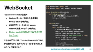53
WebSocket
Gevent-websocketの仕組み 
● Gunicornワーカープロセス生成後に
Monkey patchを呼び出し 
● WSGIアプリケーションは、gevent. 
Greenlet(軽量スレッド)で呼び出し 
● Monkey patchが対応していないものを使
うとブロック 
from gevent.pool import Pool
from gevent import hub, monkey, socket, pywsgi
class GeventWorker(AsyncWorker):
def init_process(self):
# プロセス生成後に Monkeypatchをあてる
monkey.patch_all()
...
def run(self):
servers = []
for s in self.sockets:
# Greenlet(軽量スレッド)プールを用意
pool = Pool(self.worker_connections)
environ = base_environ(self.cfg)
environ.update({"wsgi.multithread": True})
server = self.server_class(
s, application=self.wsgi, ...
)
server.start()
servers.append(server)
gunicorn/workers/ggevent.py#L37-L38
このプロダクトでは、Text-to-Speech APIのSDK
が内部でgRPC 双方向ストリーミングを利用して
いたことが原因でした。
 