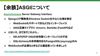 54
【余談】ASGIについて
Asynchronous Server Gateway Interface
https://asgi.readthedocs.io/en/latest/specs/main.html
● Djangoコア開発者のAndrew Godwinを中心に仕様を策定
○ WebSocketもサポートできるようなインターフェイス
○ ASGI互換ライブラリ: Uvicorn, Starlette (FastAPI)など
● とはいえ、まだまだこれから...
○ DB-API(PEP 249)の非同期インターフェイスの不在
○ SQLAlchemyの非同期対応もPostgreSQL(asyncpg)のみ
● WebSocketが必要なときなどは適宜使っていきましょう
 