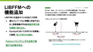 8
LIBFFMへの
機能追加
LIBFFMには追加でパッチをあてて利用
● 遅れコンバージョン問題に対処するた
め、因果推論の手法を機械学習の損
失関数に組み込む。
● DynalystにおいてA/Bテストを実施し
た結果、売上が約30％増加。
https://dl.acm.org/doi/10.1145/3366423.3380032
Pythonバインディングも自前で実
装する必要がある
 