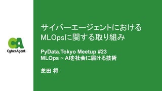 サイバーエージェントにおける
MLOpsに関する取り組み 
PyData.Tokyo Meetup #23
MLOps ~ AIを社会に届ける技術
芝田 将
 