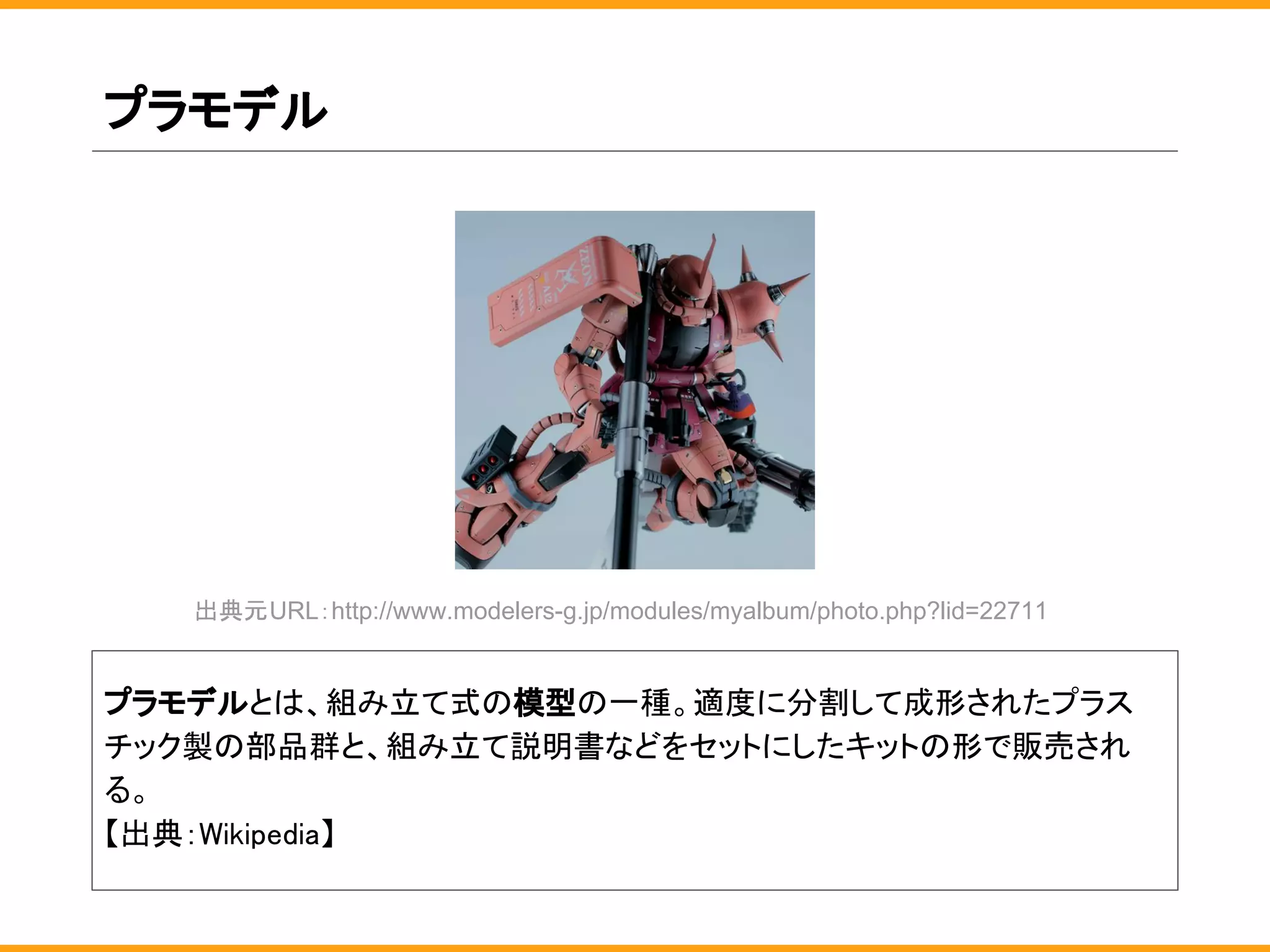 プラモデル
プラモデルとは、組み立て式の模型の一種。適度に分割して成形されたプラス
チック製の部品群と、組み立て説明書などをセットにしたキットの形で販売され
る。
【出典：Wikipedia】
出典元URL：http://www.modelers-g.jp/modules/myalbum/photo.php?lid=22711
 