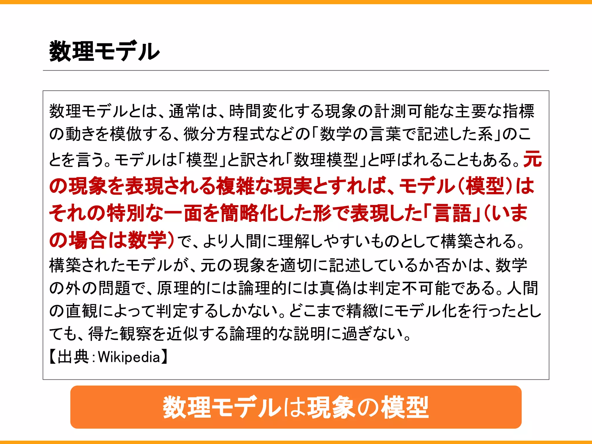 数理モデル
数理モデルとは、通常は、時間変化する現象の計測可能な主要な指標
の動きを模倣する、微分方程式などの「数学の言葉で記述した系」のこ
とを言う。モデルは「模型」と訳され「数理模型」と呼ばれることもある。元
の現象を表現される複雑な現実とすれば、モデル（模型）は
それの特別な一面を簡略化した形で表現した「言語」（いま
の場合は数学）で、より人間に理解しやすいものとして構築される。
構築されたモデルが、元の現象を適切に記述しているか否かは、数学
の外の問題で、原理的には論理的には真偽は判定不可能である。人間
の直観によって判定するしかない。どこまで精緻にモデル化を行ったとし
ても、得た観察を近似する論理的な説明に過ぎない。
【出典：Wikipedia】
数理モデルは現象の模型
 