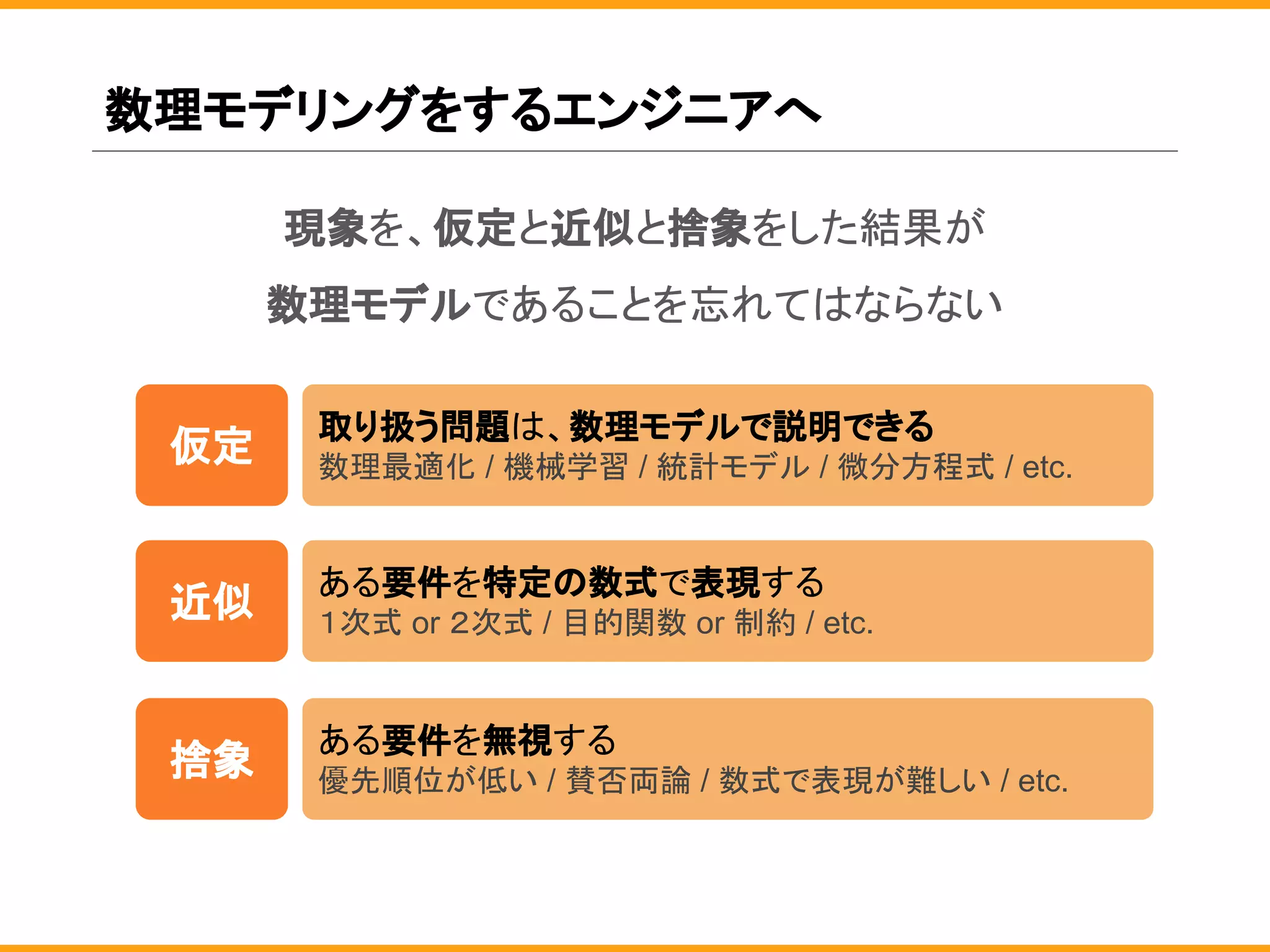 数理モデリングをするエンジニアへ
現象を、仮定と近似と捨象をした結果が
数理モデルであることを忘れてはならない
仮定
取り扱う問題は、数理モデルで説明できる
数理最適化 / 機械学習 / 統計モデル / 微分方程式 / etc.
近似
ある要件を特定の数式で表現する
１次式 or ２次式 / 目的関数 or 制約 / etc.
捨象
ある要件を無視する
優先順位が低い / 賛否両論 / 数式で表現が難しい / etc.
 