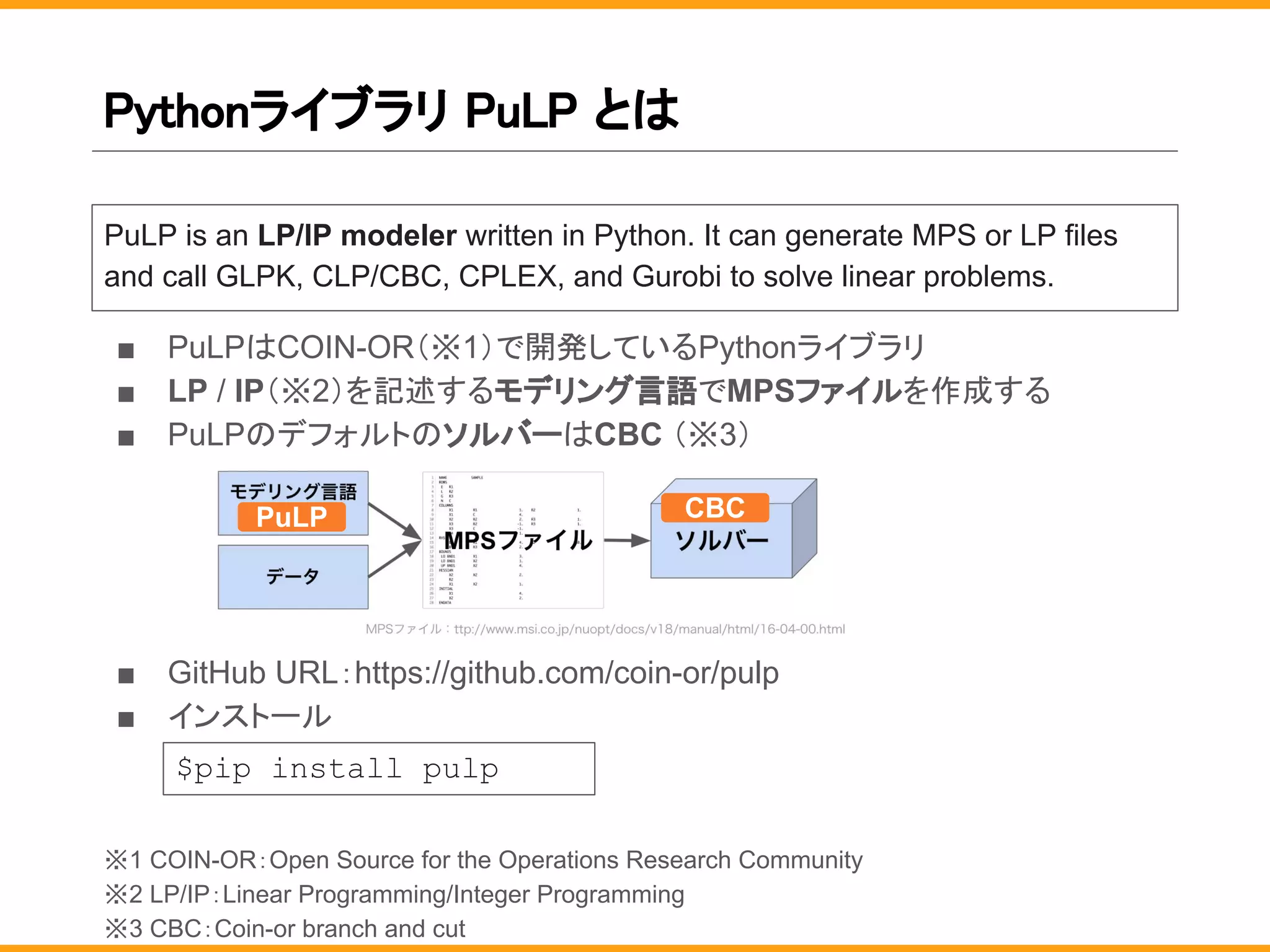 Pythonライブラリ PuLP とは
■ PuLPはCOIN-OR（※1）で開発しているPythonライブラリ
■ LP / IP（※2）を記述するモデリング言語でMPSファイルを作成する
■ PuLPのデフォルトのソルバーはCBC （※3）
■ GitHub URL：https://github.com/coin-or/pulp
■ インストール
※1 COIN-OR：Open Source for the Operations Research Community
※2 LP/IP：Linear Programming/Integer Programming
※3 CBC：Coin-or branch and cut
PuLP is an LP/IP modeler written in Python. It can generate MPS or LP files
and call GLPK, CLP/CBC, CPLEX, and Gurobi to solve linear problems.
$pip install pulp
PuLP CBC
 