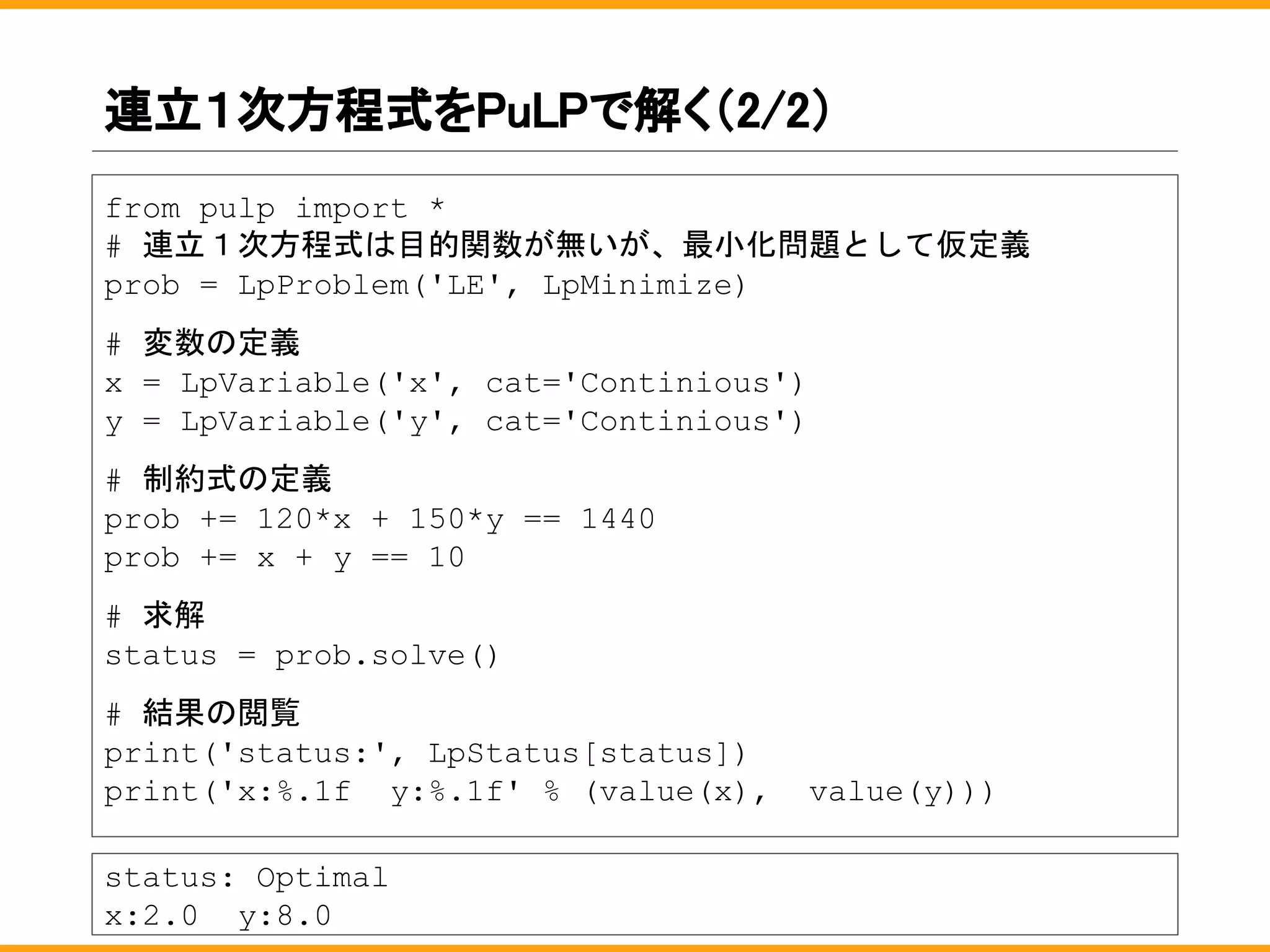 連立１次方程式をPuLPで解く（2/2）
from pulp import *
# 連立１次方程式は目的関数が無いが、最小化問題として仮定義
prob = LpProblem('LE', LpMinimize)
# 変数の定義
x = LpVariable('x', cat='Continious')
y = LpVariable('y', cat='Continious')
# 制約式の定義
prob += 120*x + 150*y == 1440
prob += x + y == 10
# 求解
status = prob.solve()
# 結果の閲覧
print('status:', LpStatus[status])
print('x:%.1f y:%.1f' % (value(x), value(y)))
status: Optimal
x:2.0 y:8.0
 
