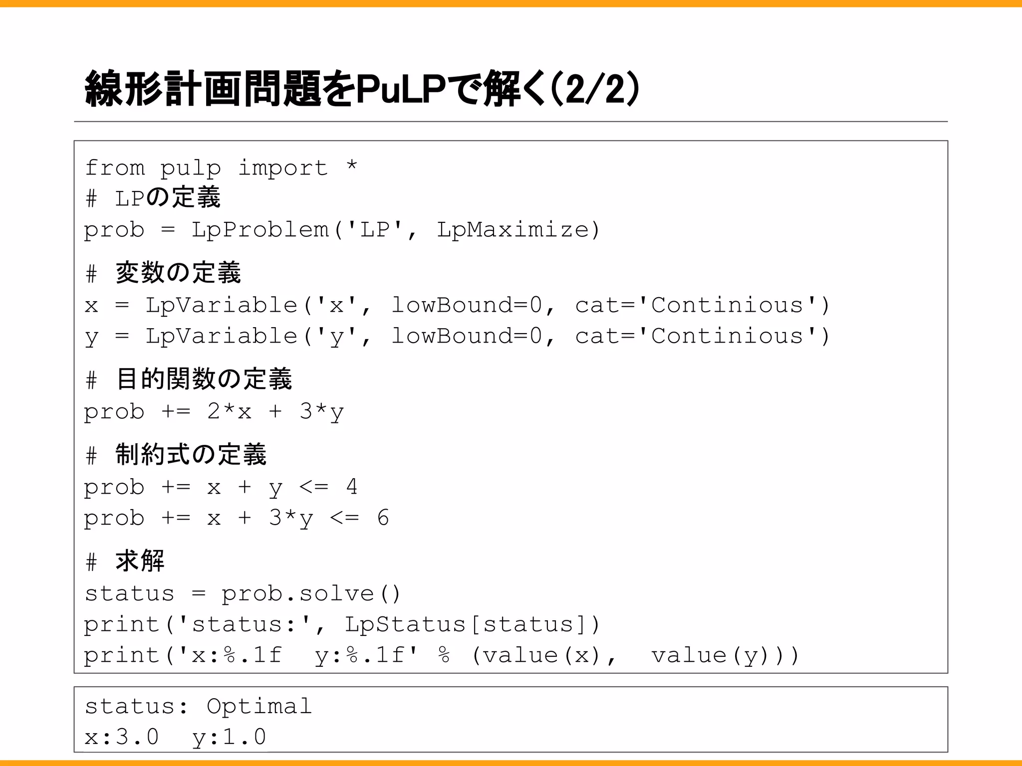 線形計画問題をPuLPで解く（2/2）
from pulp import *
# LPの定義
prob = LpProblem('LP', LpMaximize)
# 変数の定義
x = LpVariable('x', lowBound=0, cat='Continious')
y = LpVariable('y', lowBound=0, cat='Continious')
# 目的関数の定義
prob += 2*x + 3*y
# 制約式の定義
prob += x + y <= 4
prob += x + 3*y <= 6
# 求解
status = prob.solve()
print('status:', LpStatus[status])
print('x:%.1f y:%.1f' % (value(x), value(y)))
status: Optimal
x:3.0 y:1.0
 