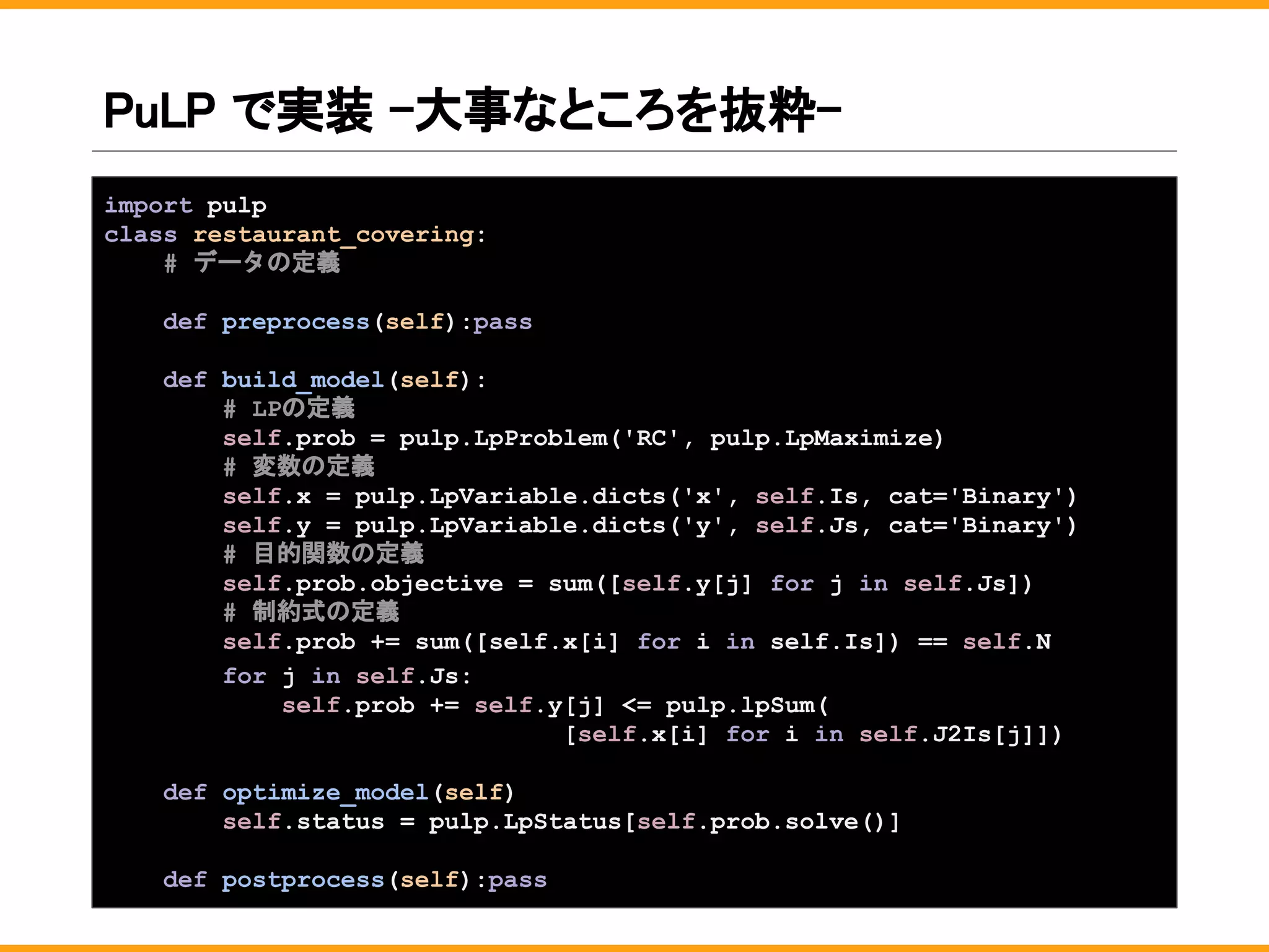 PuLP で実装 -大事なところを抜粋-
import pulp
class restaurant_covering:
# データの定義
def preprocess(self):pass
def build_model(self):
# LPの定義
self.prob = pulp.LpProblem('RC', pulp.LpMaximize)
# 変数の定義
self.x = pulp.LpVariable.dicts('x', self.Is, cat='Binary')
self.y = pulp.LpVariable.dicts('y', self.Js, cat='Binary')
# 目的関数の定義
self.prob.objective = sum([self.y[j] for j in self.Js])
# 制約式の定義
self.prob += sum([self.x[i] for i in self.Is]) == self.N
for j in self.Js:
self.prob += self.y[j] <= pulp.lpSum(
[self.x[i] for i in self.J2Is[j]])
def optimize_model(self):
self.status = pulp.LpStatus[self.prob.solve()]
def postprocess(self):pass
 