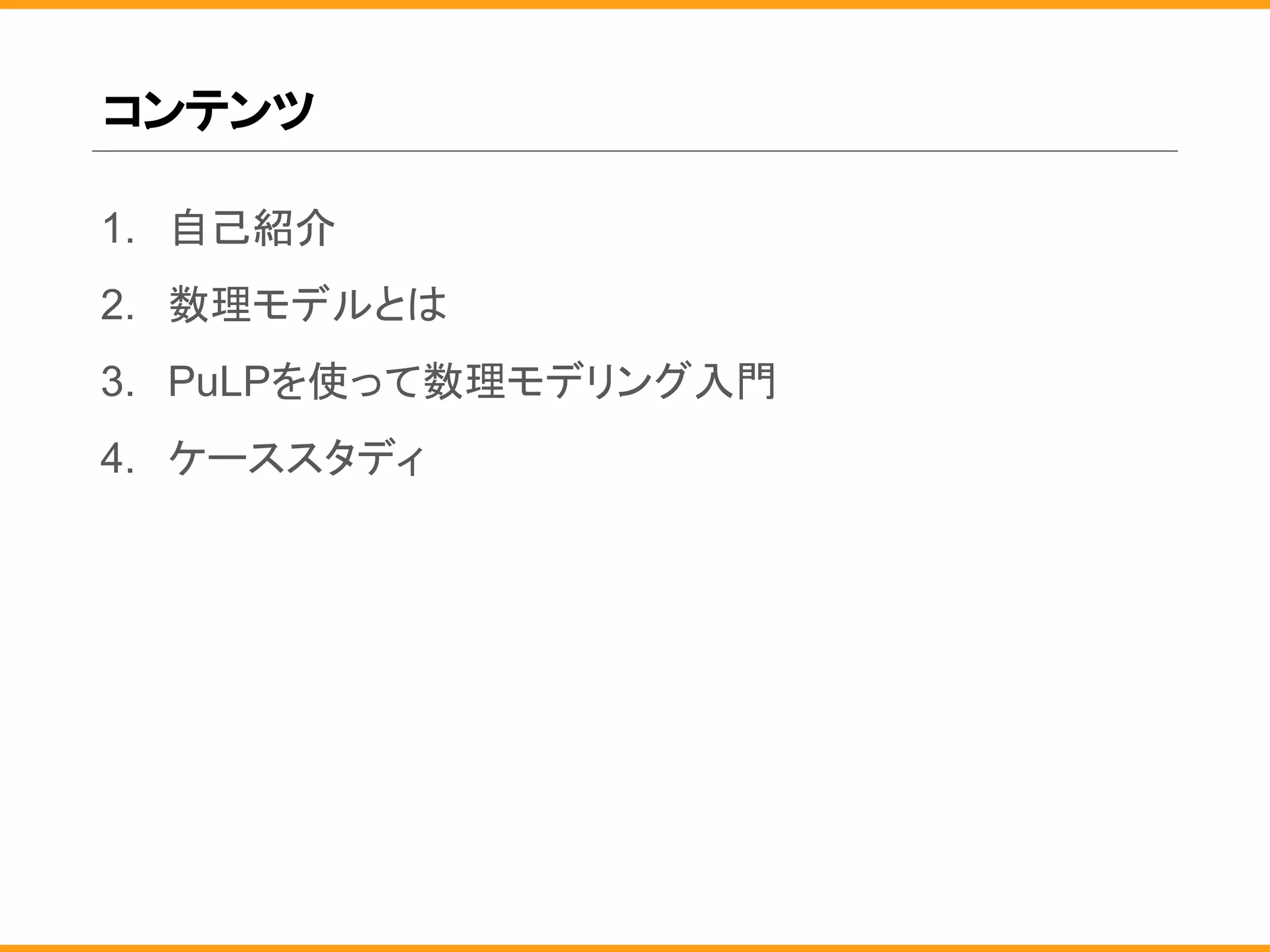 コンテンツ
1. 自己紹介
2. 数理モデルとは
3. PuLPを使って数理モデリング入門
4. ケーススタディ
 