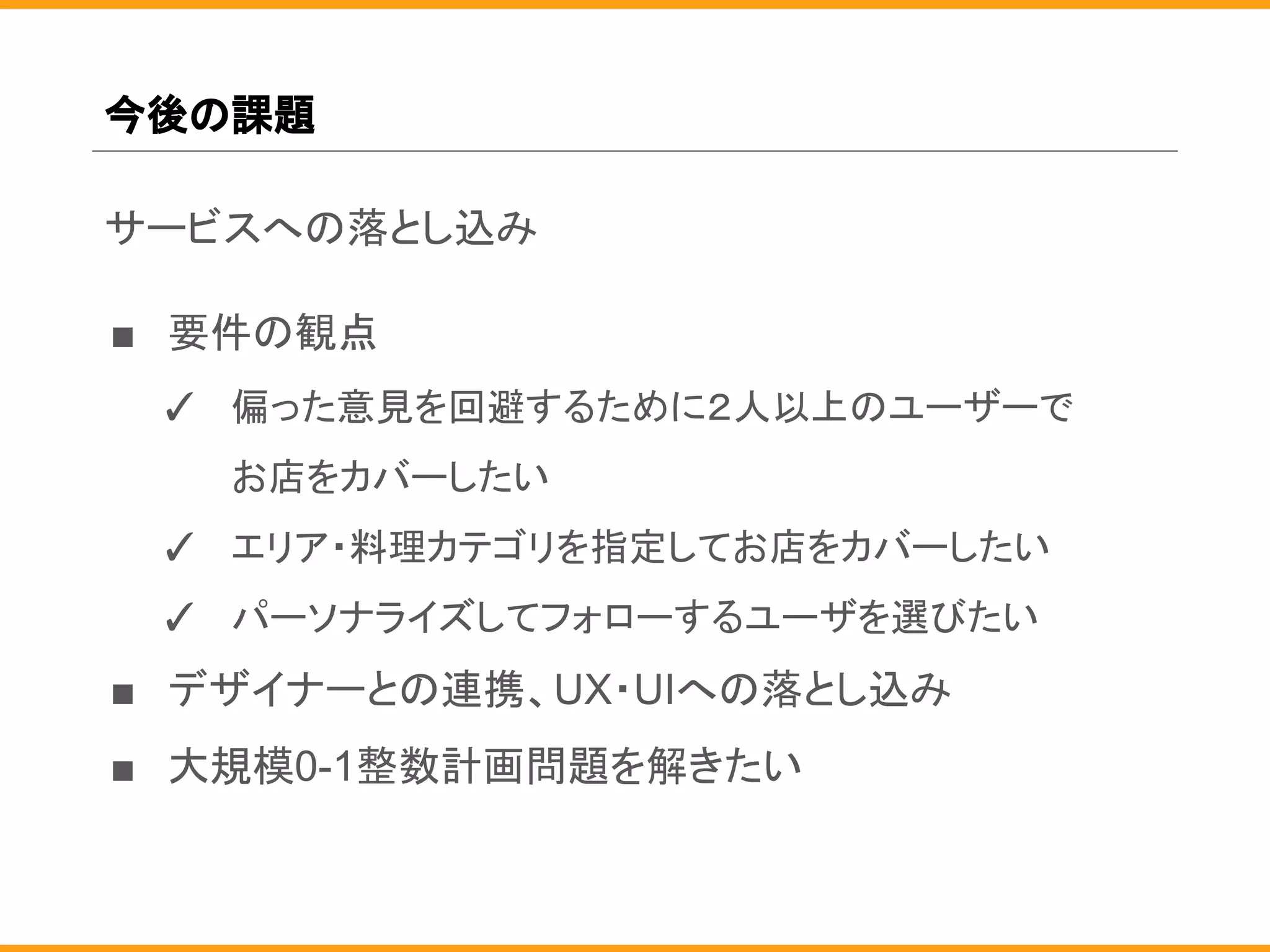 今後の課題
サービスへの落とし込み
■ 要件の観点
✓ 偏った意見を回避するために２人以上のユーザーで
お店をカバーしたい
✓ エリア・料理カテゴリを指定してお店をカバーしたい
✓ パーソナライズしてフォローするユーザを選びたい
■ デザイナーとの連携、UX・UIへの落とし込み
■ 大規模0-1整数計画問題を解きたい
 