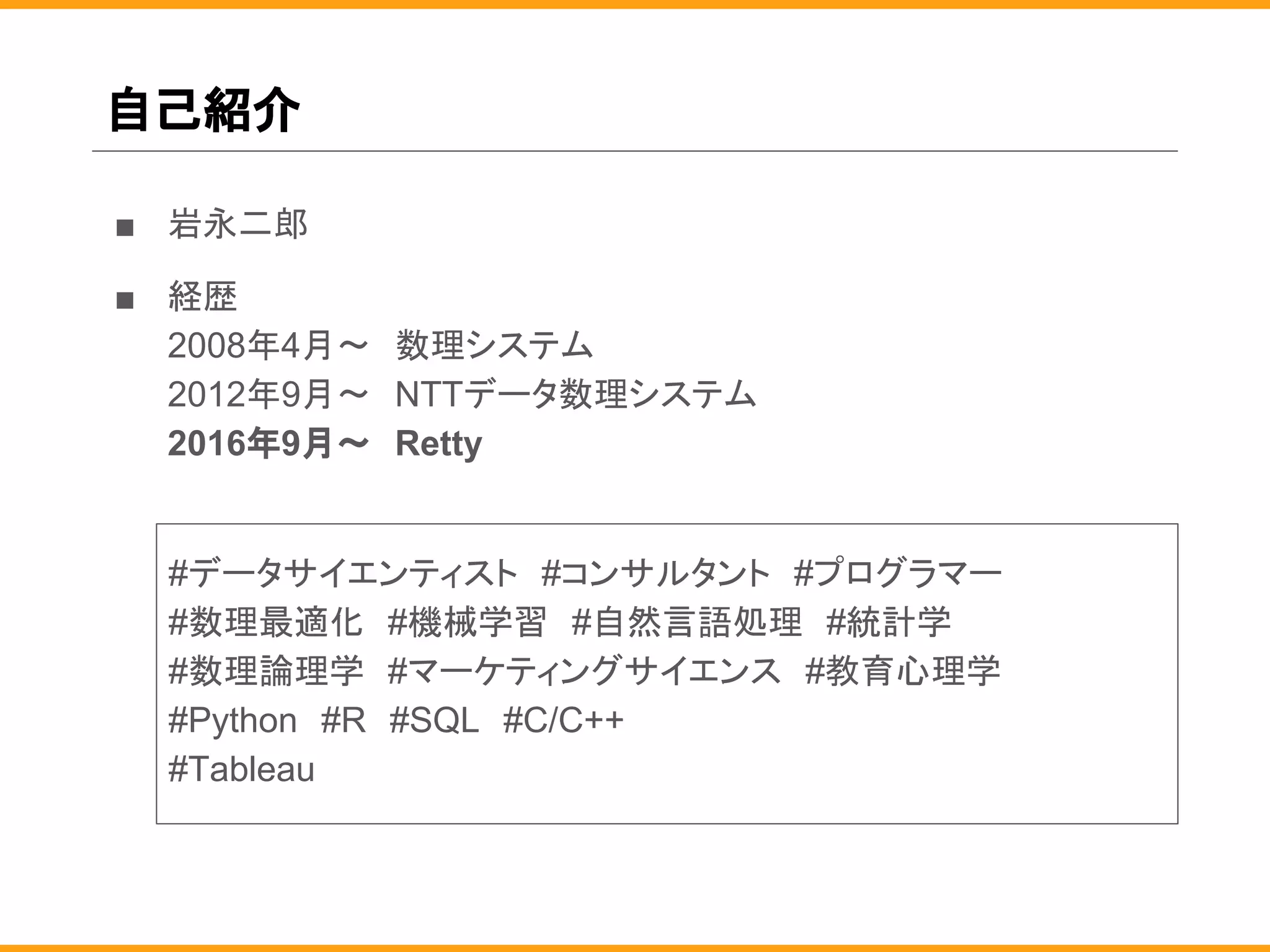 自己紹介
■ 岩永二郎
■ 経歴
2008年4月〜　数理システム
2012年9月〜　NTTデータ数理システム
2016年9月〜　Retty
#データサイエンティスト　#コンサルタント　#プログラマー
#数理最適化　#機械学習　#自然言語処理　#統計学
#数理論理学　#マーケティングサイエンス　#教育心理学
#Python　#R　#SQL　#C/C++
#Tableau
 