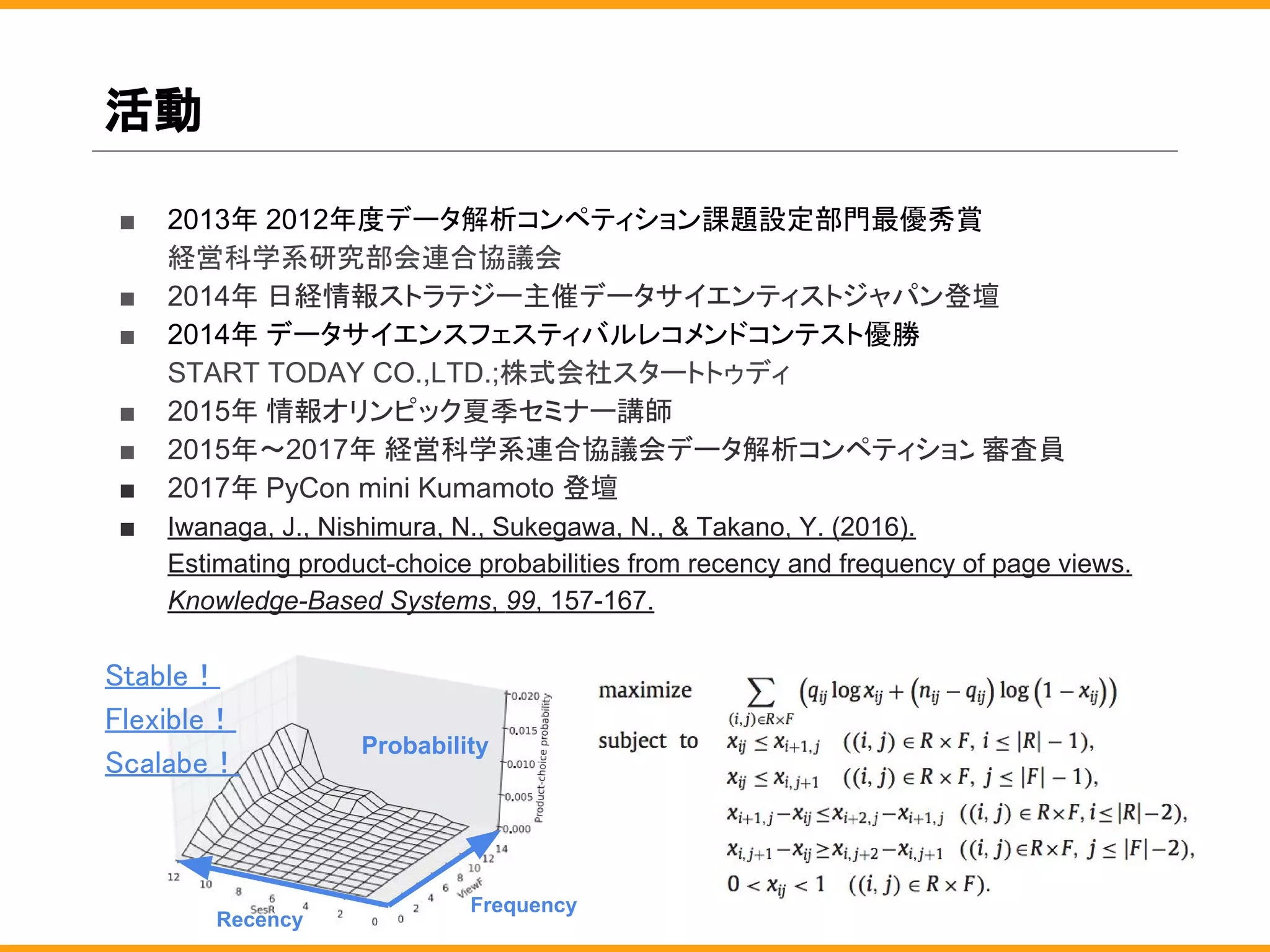 活動
■ 2013年 2012年度データ解析コンペティション課題設定部門最優秀賞
経営科学系研究部会連合協議会
■ 2014年 日経情報ストラテジー主催データサイエンティストジャパン登壇
■ 2014年 データサイエンスフェスティバルレコメンドコンテスト優勝
START TODAY CO.,LTD.;株式会社スタートトゥディ
■ 2015年 情報オリンピック夏季セミナー講師
■ 2015年〜2017年 経営科学系連合協議会データ解析コンペティション審査員
■ 2017年 PyCon mini Kumamoto 登壇
■ Iwanaga, J., Nishimura, N., Sukegawa, N., & Takano, Y. (2016).
Estimating product-choice probabilities from recency and frequency of page views.
Knowledge-Based Systems, 99, 157-167.
Stable！
Flexible！
Scalabe！
Frequency
Recency
Probability
 