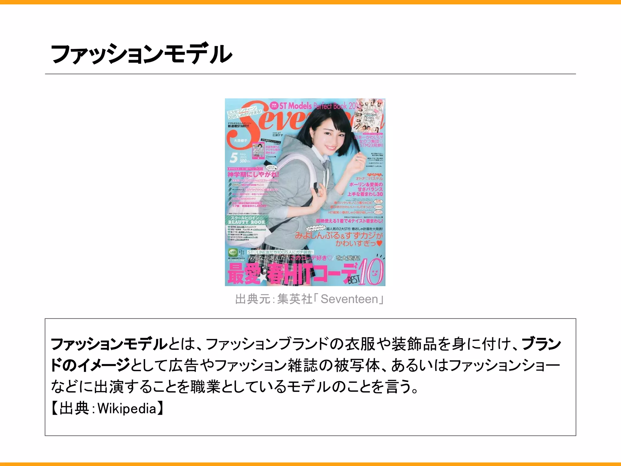 ファッションモデル
ファッションモデルとは、ファッションブランドの衣服や装飾品を身に付け、ブラン
ドのイメージとして広告やファッション雑誌の被写体、あるいはファッションショー
などに出演することを職業としているモデルのことを言う。
【出典：Wikipedia】
出典元：集英社「Seventeen」
 