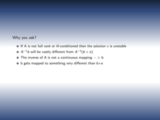 Why you ask?
If A is not full rank or ill-conditioned then the solution x is unstable
A−1b will be vastly diﬀerent from A−1(b + e)
The inverse of A is not a continuous mapping − > b
b gets mapped to something very diﬀerent than b+e
 
