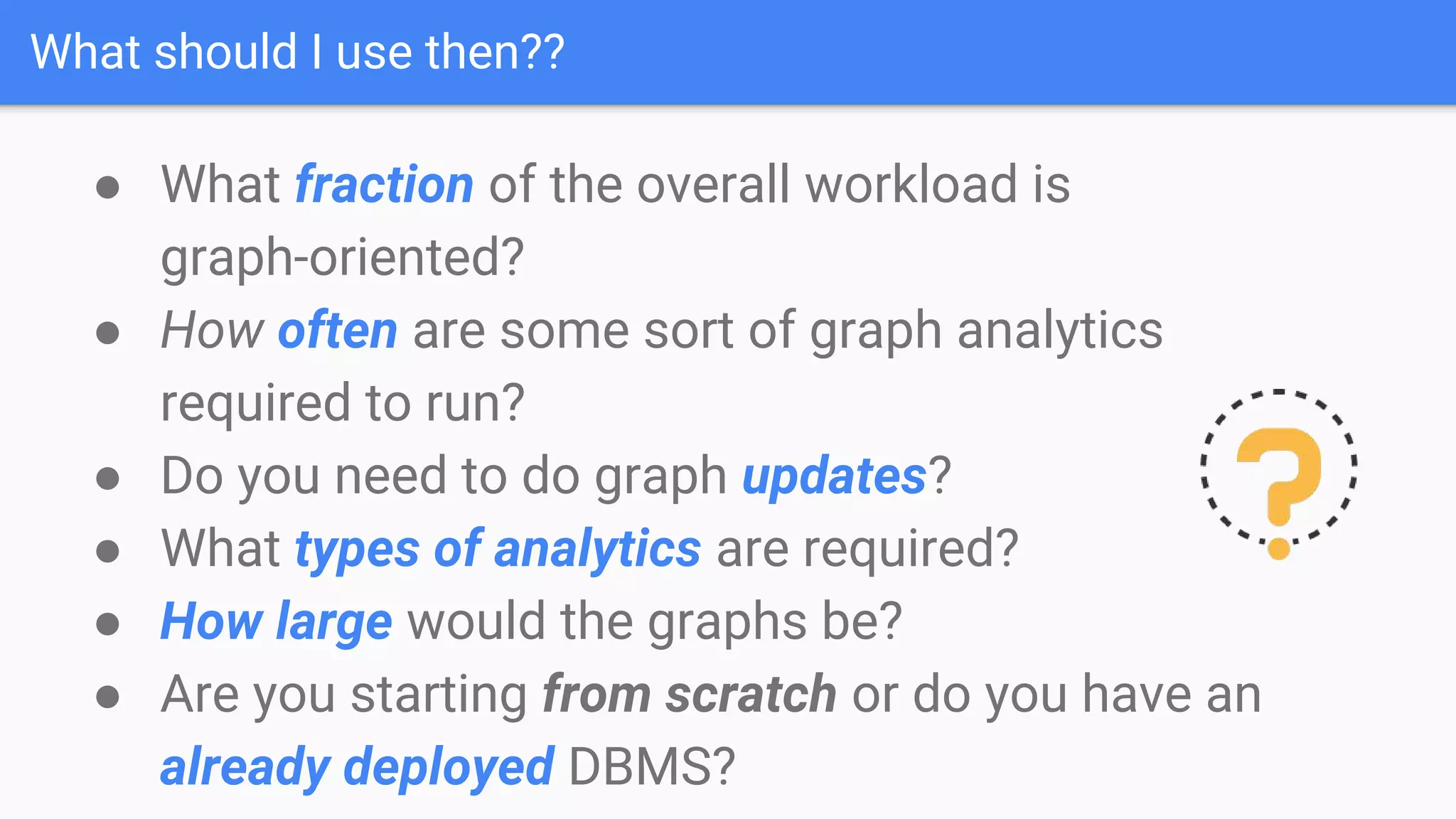 What should I use then??
● What fraction of the overall workload is
graph-oriented?
● How often are some sort of graph analytics
required to run?
● Do you need to do graph updates?
● What types of analytics are required?
● How large would the graphs be?
● Are you starting from scratch or do you have an
already deployed DBMS?
 