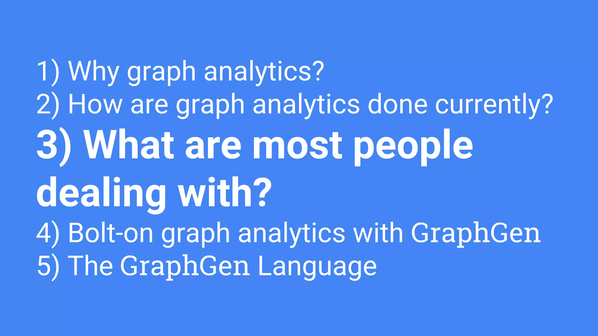1) Why graph analytics?
2) How are graph analytics done currently?
3) What are most people
dealing with?
4) Bolt-on graph analytics with GraphGen
5) The GraphGen Language
 