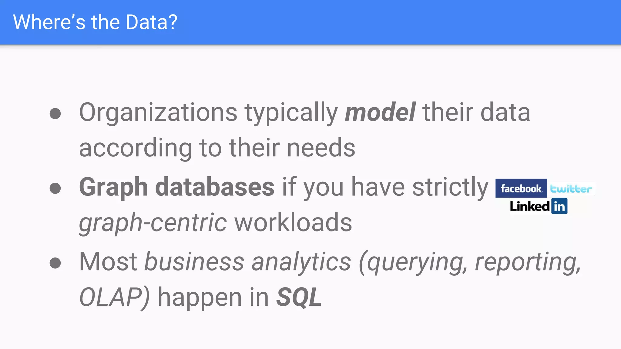 ● Most business analytics (querying, reporting,
OLAP) happen in SQL
● Organizations typically model their data
according to their needs
● Graph databases if you have strictly
graph-centric workloads
Where’s the Data?
 