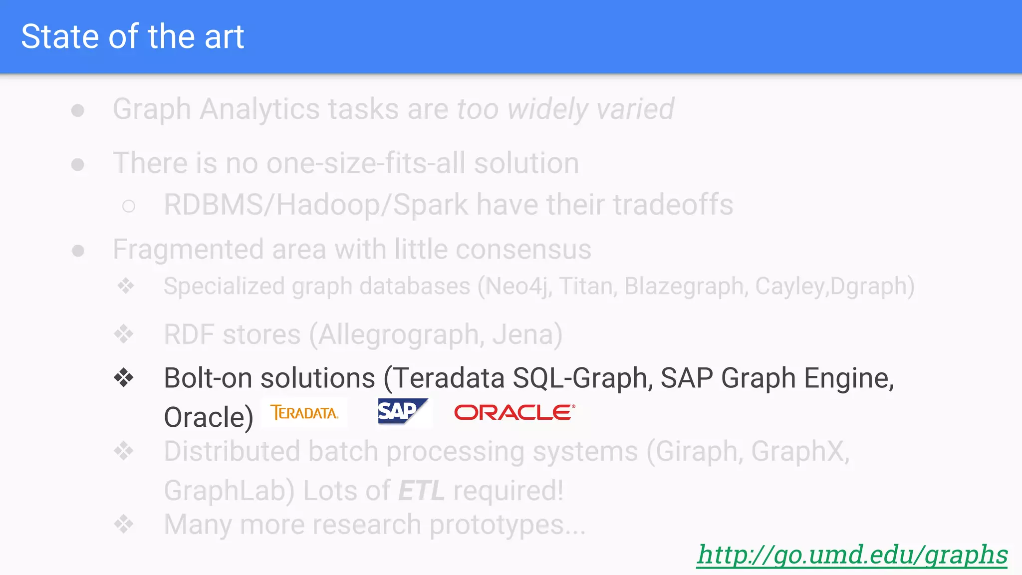 State of the art
● Graph Analytics tasks are too widely varied
http://go.umd.edu/graphs
● There is no one-size-fits-all solution
○ RDBMS/Hadoop/Spark have their tradeoffs
● Fragmented area with little consensus
❖ Specialized graph databases (Neo4j, Titan, Blazegraph, Cayley,Dgraph)
❖ RDF stores (Allegrograph, Jena)
❖ Bolt-on solutions (Teradata SQL-Graph, SAP Graph Engine,
Oracle)
❖ Distributed batch processing systems (Giraph, GraphX,
GraphLab) Lots of ETL required!
❖ Many more research prototypes...
 