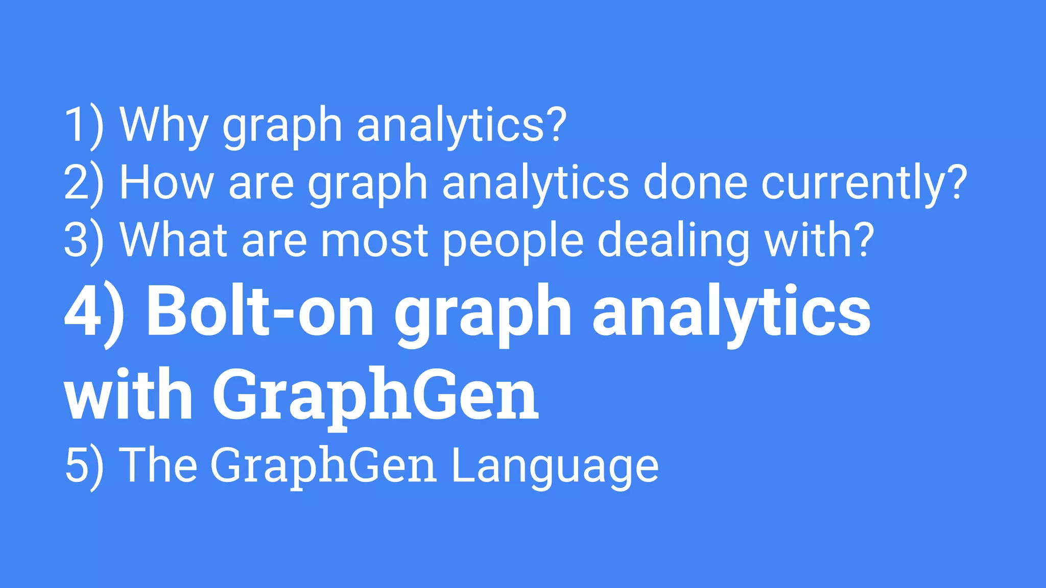 1) Why graph analytics?
2) How are graph analytics done currently?
3) What are most people dealing with?
4) Bolt-on graph analytics
with GraphGen
5) The GraphGen Language
 
