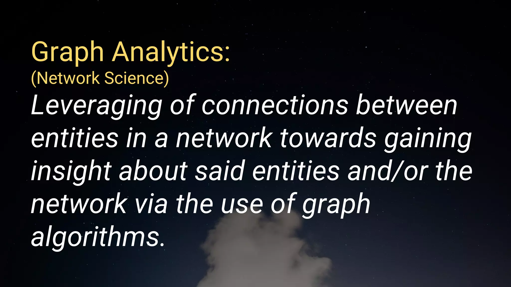 Graph Analytics:
(Network Science)
Leveraging of connections between
entities in a network towards gaining
insight about said entities and/or the
network via the use of graph
algorithms.
 