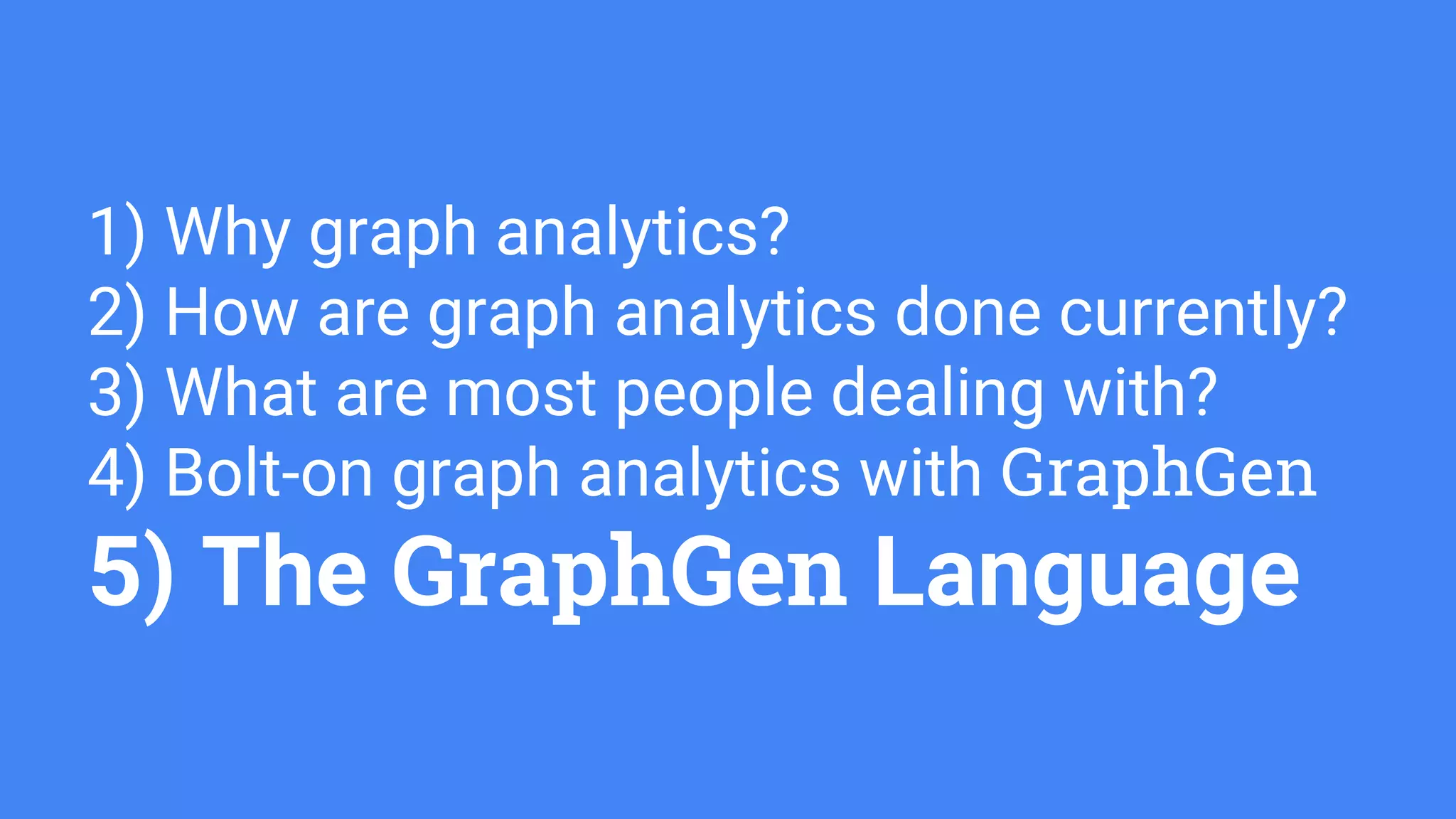 1) Why graph analytics?
2) How are graph analytics done currently?
3) What are most people dealing with?
4) Bolt-on graph analytics with GraphGen
5) The GraphGen Language
 