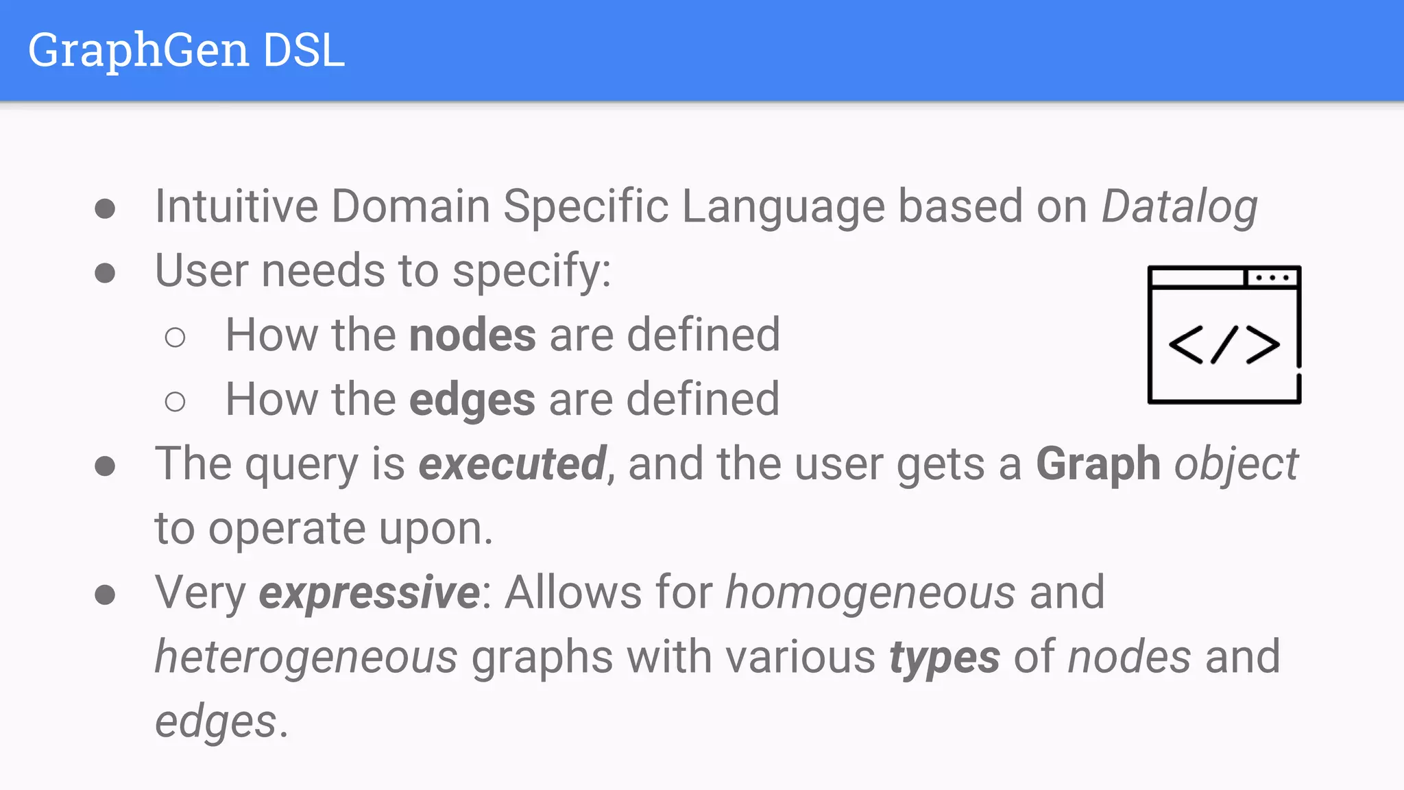 GraphGen DSL
● Intuitive Domain Specific Language based on Datalog
● User needs to specify:
○ How the nodes are defined
○ How the edges are defined
● The query is executed, and the user gets a Graph object
to operate upon.
● Very expressive: Allows for homogeneous and
heterogeneous graphs with various types of nodes and
edges.
 