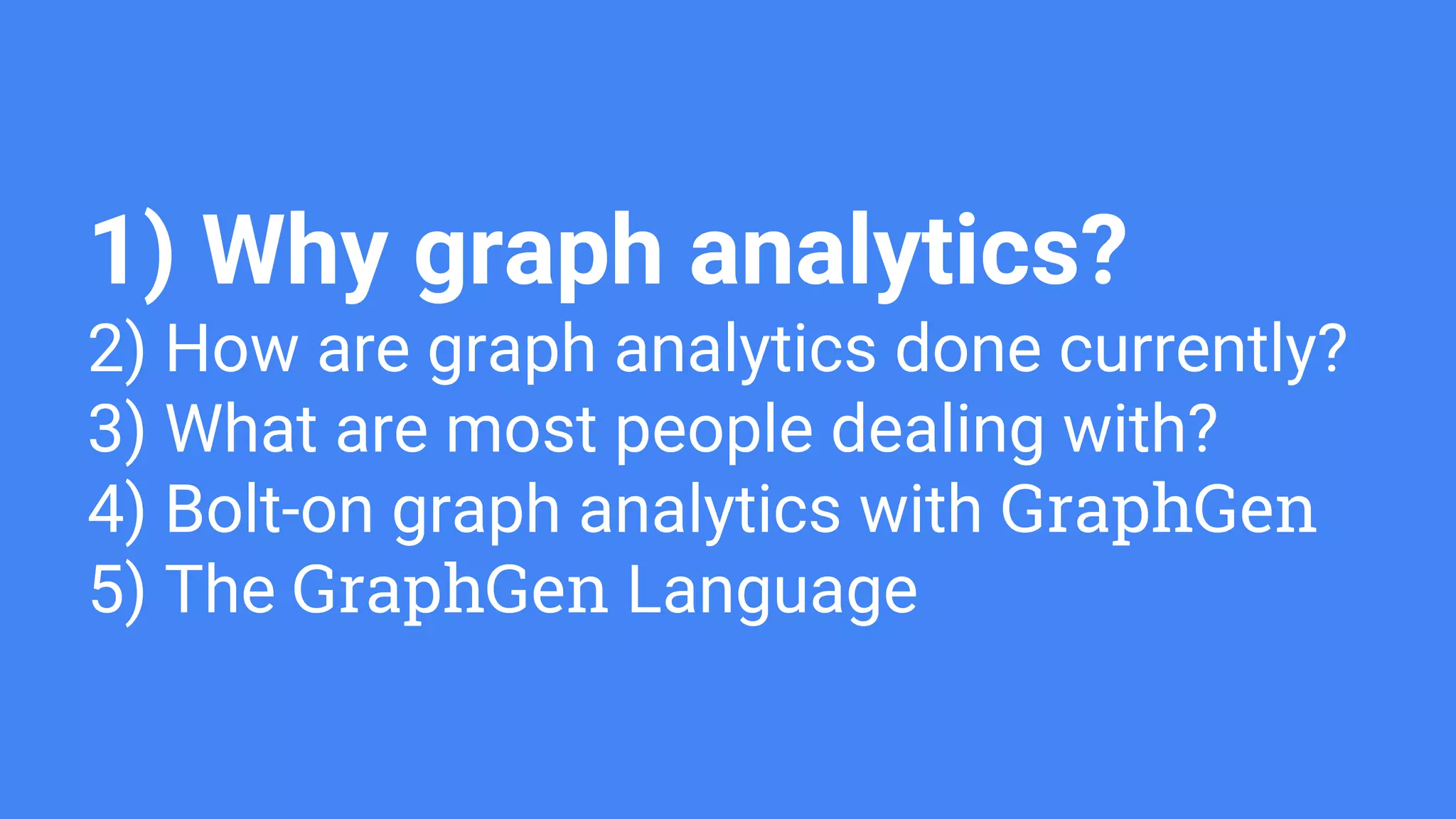 1) Why graph analytics?
2) How are graph analytics done currently?
3) What are most people dealing with?
4) Bolt-on graph analytics with GraphGen
5) The GraphGen Language
 