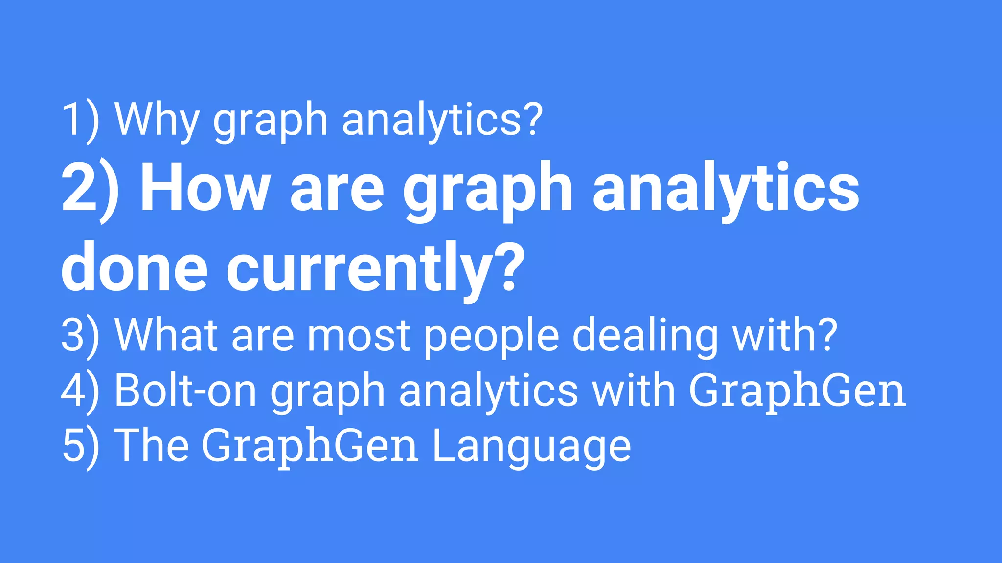 1) Why graph analytics?
2) How are graph analytics
done currently?
3) What are most people dealing with?
4) Bolt-on graph analytics with GraphGen
5) The GraphGen Language
 