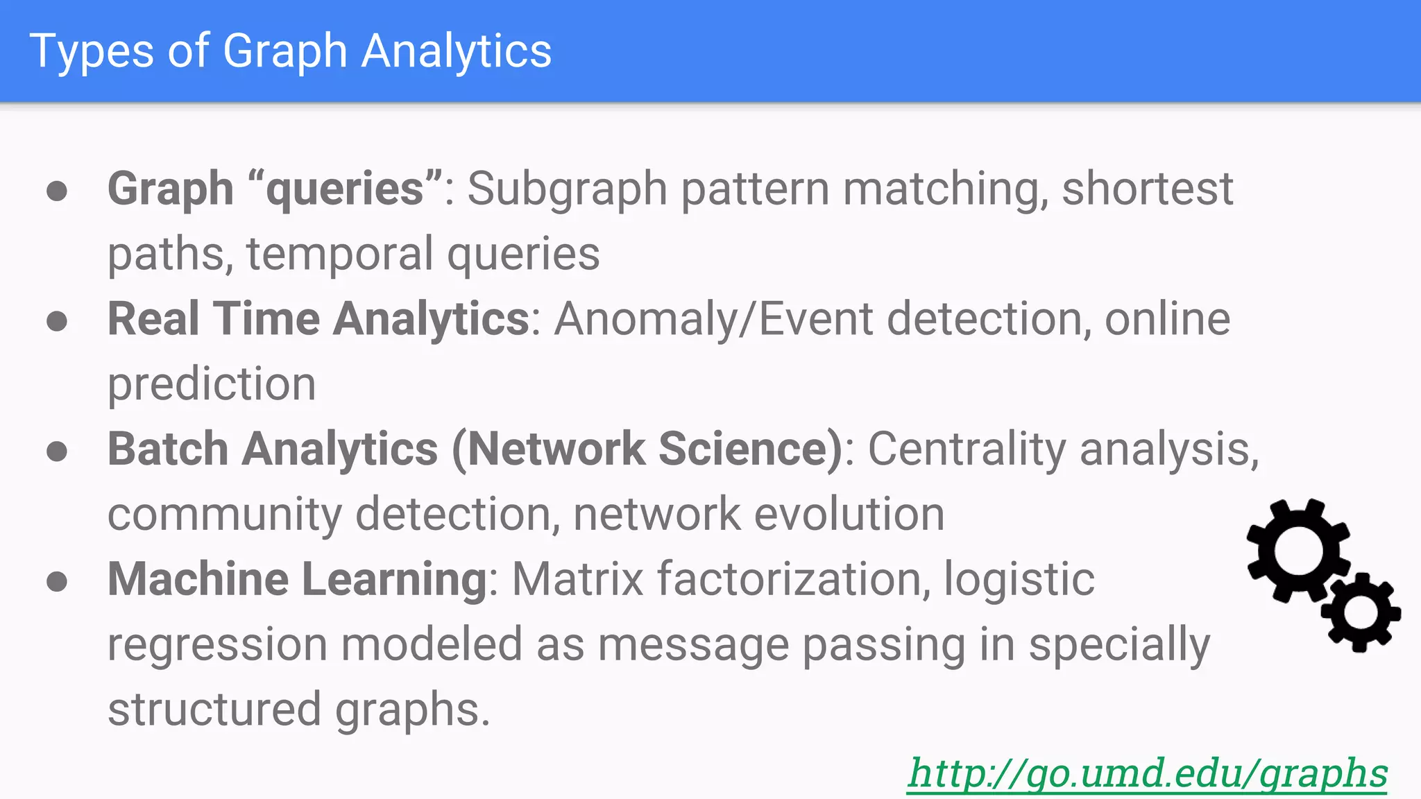 Types of Graph Analytics
● Graph “queries”: Subgraph pattern matching, shortest
paths, temporal queries
● Real Time Analytics: Anomaly/Event detection, online
prediction
● Batch Analytics (Network Science): Centrality analysis,
community detection, network evolution
● Machine Learning: Matrix factorization, logistic
regression modeled as message passing in specially
structured graphs.
http://go.umd.edu/graphs
 