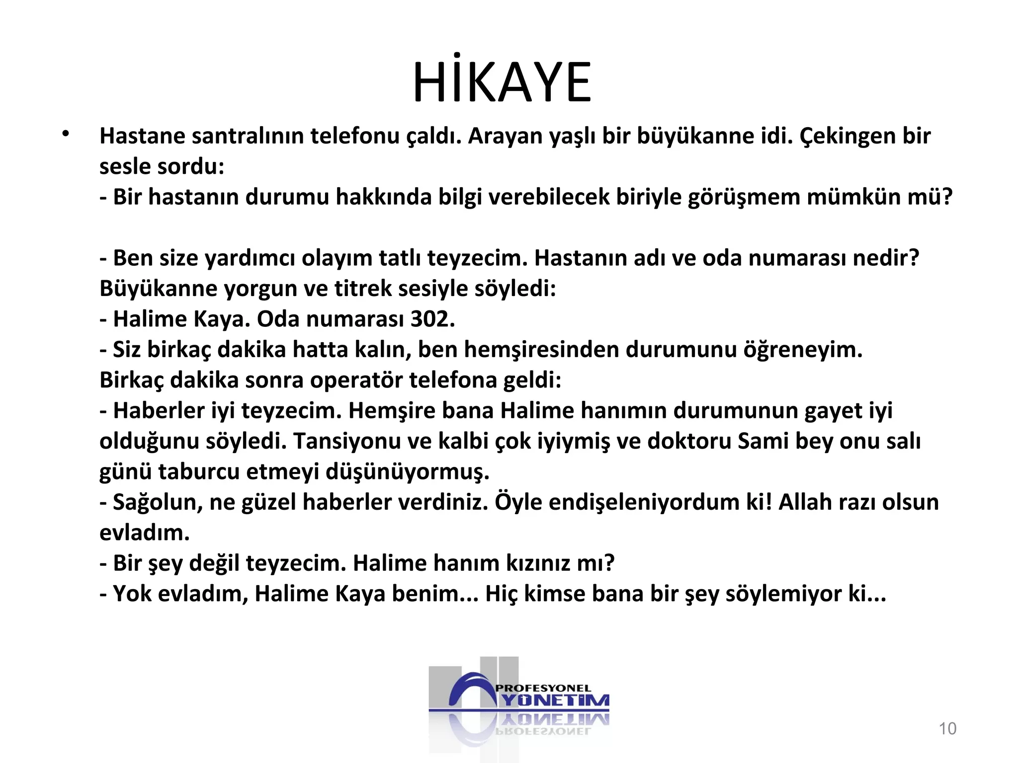 HİKAYE
• Hastane santralının telefonu çaldı. Arayan yaşlı bir büyükanne idi. Çekingen bir
sesle sordu:
- Bir hastanın durumu hakkında bilgi verebilecek biriyle görüşmem mümkün mü?
- Ben size yardımcı olayım tatlı teyzecim. Hastanın adı ve oda numarası nedir?
Büyükanne yorgun ve titrek sesiyle söyledi:
- Halime Kaya. Oda numarası 302.
- Siz birkaç dakika hatta kalın, ben hemşiresinden durumunu öğreneyim.
Birkaç dakika sonra operatör telefona geldi:
- Haberler iyi teyzecim. Hemşire bana Halime hanımın durumunun gayet iyi
olduğunu söyledi. Tansiyonu ve kalbi çok iyiymiş ve doktoru Sami bey onu salı
günü taburcu etmeyi düşünüyormuş.
- Sağolun, ne güzel haberler verdiniz. Öyle endişeleniyordum ki! Allah razı olsun
evladım.
- Bir şey değil teyzecim. Halime hanım kızınız mı?
- Yok evladım, Halime Kaya benim... Hiç kimse bana bir şey söylemiyor ki...
10
 