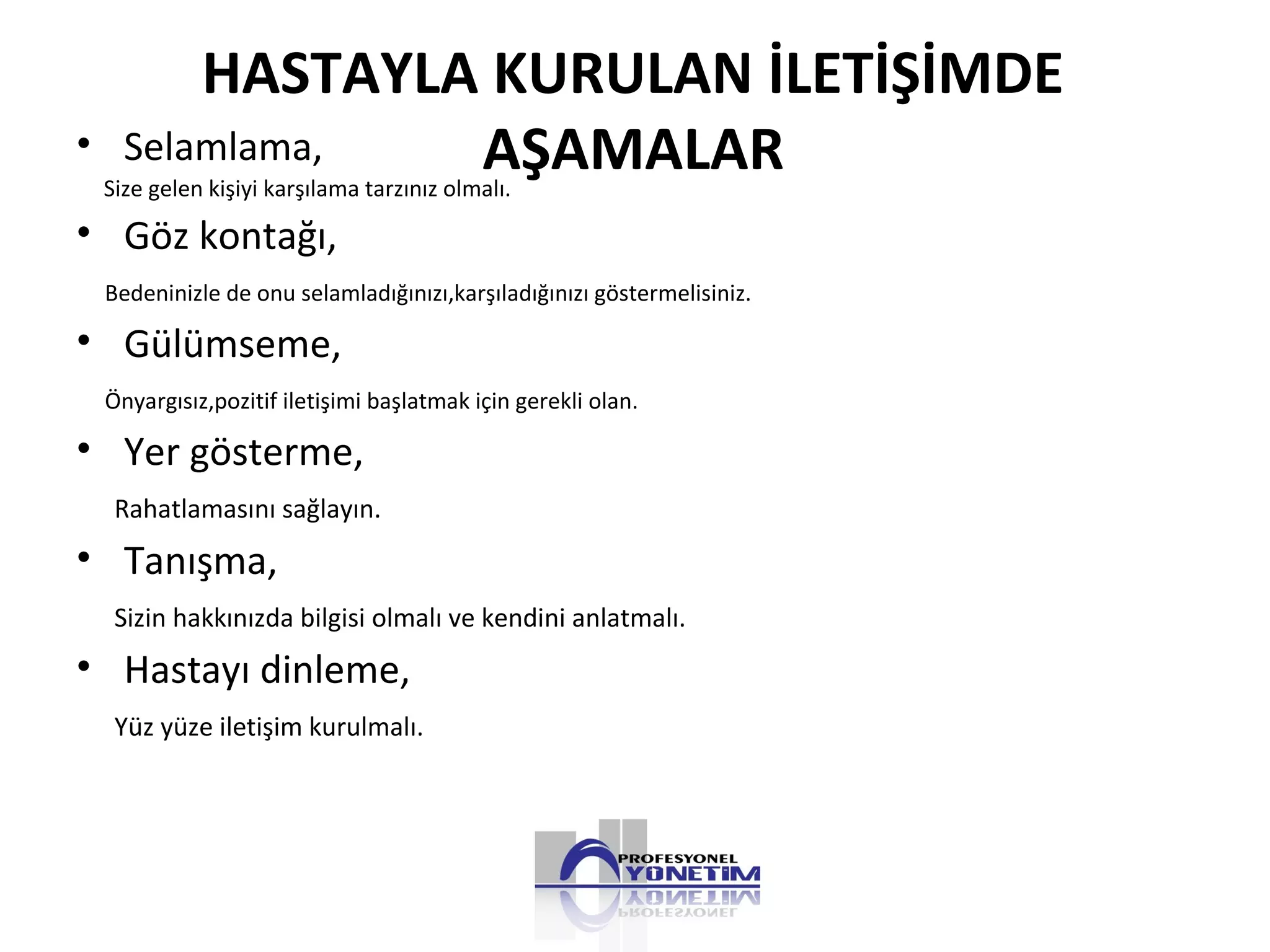 HASTAYLA KURULAN İLETİŞİMDE
AŞAMALAR• Selamlama,
Size gelen kişiyi karşılama tarzınız olmalı.
• Göz kontağı,
Bedeninizle de onu selamladığınızı,karşıladığınızı göstermelisiniz.
• Gülümseme,
Önyargısız,pozitif iletişimi başlatmak için gerekli olan.
• Yer gösterme,
Rahatlamasını sağlayın.
• Tanışma,
Sizin hakkınızda bilgisi olmalı ve kendini anlatmalı.
• Hastayı dinleme,
Yüz yüze iletişim kurulmalı.
 
