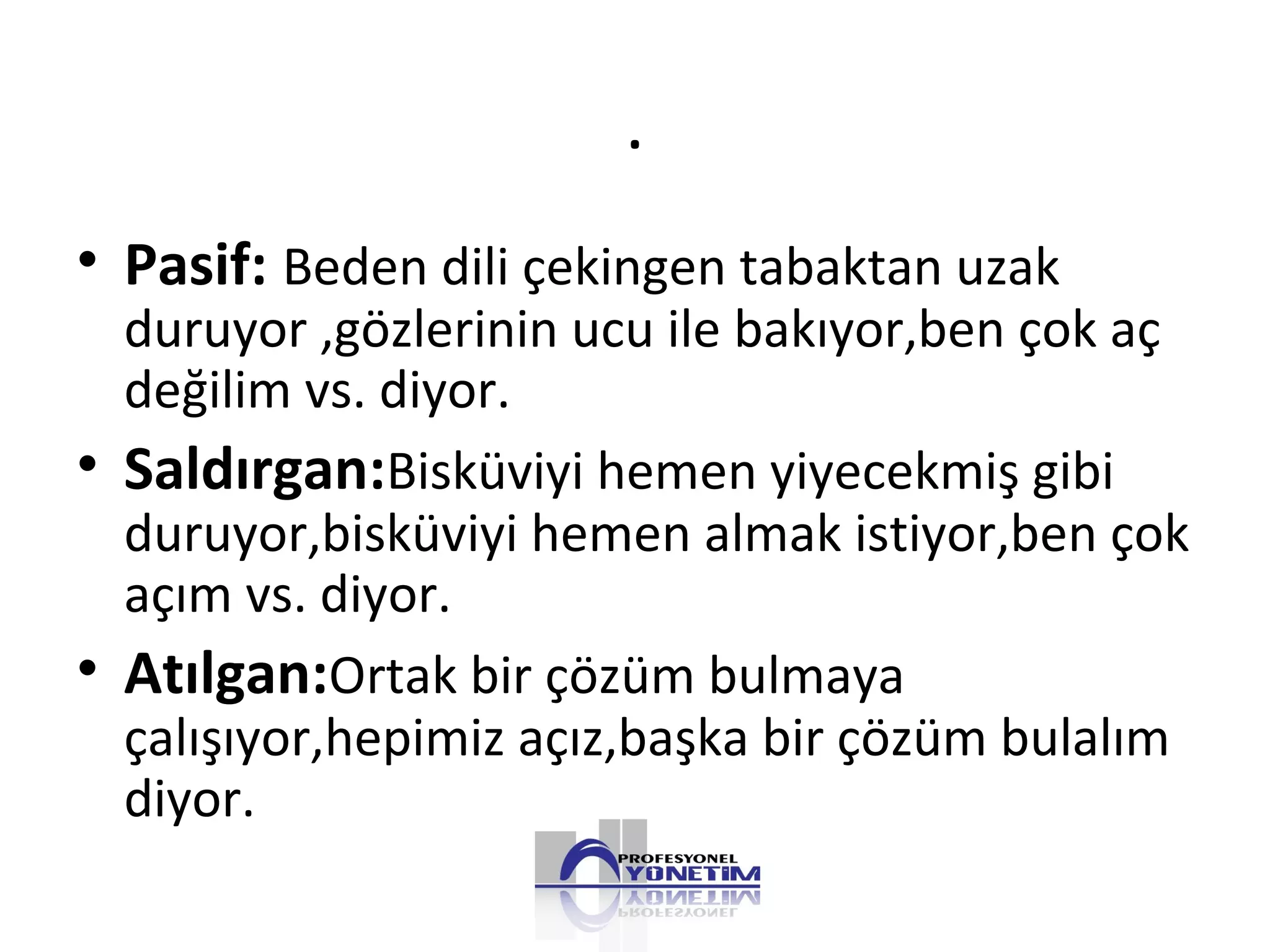 .
• Pasif: Beden dili çekingen tabaktan uzak
duruyor ,gözlerinin ucu ile bakıyor,ben çok aç
değilim vs. diyor.
• Saldırgan:Bisküviyi hemen yiyecekmiş gibi
duruyor,bisküviyi hemen almak istiyor,ben çok
açım vs. diyor.
• Atılgan:Ortak bir çözüm bulmaya
çalışıyor,hepimiz açız,başka bir çözüm bulalım
diyor.
 
