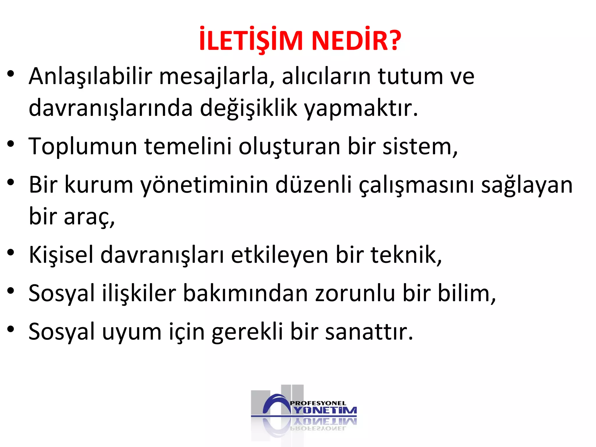 İLETİŞİM NEDİR?
• Anlaşılabilir mesajlarla, alıcıların tutum ve
davranışlarında değişiklik yapmaktır.
• Toplumun temelini oluşturan bir sistem,
• Bir kurum yönetiminin düzenli çalışmasını sağlayan
bir araç,
• Kişisel davranışları etkileyen bir teknik,
• Sosyal ilişkiler bakımından zorunlu bir bilim,
• Sosyal uyum için gerekli bir sanattır.
 