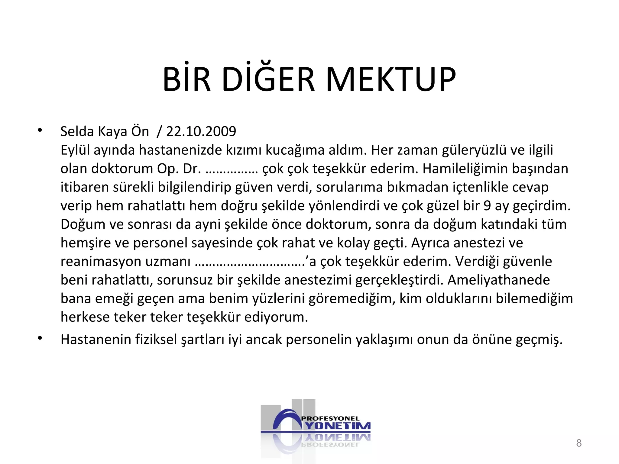 BİR DİĞER MEKTUP
• Selda Kaya Ön / 22.10.2009
Eylül ayında hastanenizde kızımı kucağıma aldım. Her zaman güleryüzlü ve ilgili
olan doktorum Op. Dr. …………… çok çok teşekkür ederim. Hamileliğimin başından
itibaren sürekli bilgilendirip güven verdi, sorularıma bıkmadan içtenlikle cevap
verip hem rahatlattı hem doğru şekilde yönlendirdi ve çok güzel bir 9 ay geçirdim.
Doğum ve sonrası da ayni şekilde önce doktorum, sonra da doğum katındaki tüm
hemşire ve personel sayesinde çok rahat ve kolay geçti. Ayrıca anestezi ve
reanimasyon uzmanı ………………………….’a çok teşekkür ederim. Verdiği güvenle
beni rahatlattı, sorunsuz bir şekilde anestezimi gerçekleştirdi. Ameliyathanede
bana emeği geçen ama benim yüzlerini göremediğim, kim olduklarını bilemediğim
herkese teker teker teşekkür ediyorum.
• Hastanenin fiziksel şartları iyi ancak personelin yaklaşımı onun da önüne geçmiş.
8
 