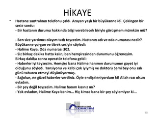 HİKAYE
• Hastane santralının telefonu çaldı. Arayan yaşlı bir büyükanne idi. Çekingen bir
sesle sordu:
- Bir hastanın durumu hakkında bilgi verebilecek biriyle görüşmem mümkün mü?
- Ben size yardımcı olayım tatlı teyzecim. Hastanın adı ve oda numarası nedir?
Büyükanne yorgun ve titrek sesiyle söyledi:
- Halime Kaya. Oda numarası 302.
- Siz birkaç dakika hatta kalın, ben hemşiresinden durumunu öğreneyim.
Birkaç dakika sonra operatör telefona geldi:
- Haberler iyi teyzecim. Hemşire bana Halime hanımın durumunun gayet iyi
olduğunu söyledi. Tansiyonu ve kalbi çok iyiymiş ve doktoru Sami bey onu salı
günü taburcu etmeyi düşünüyormuş.
- Sağolun, ne güzel haberler verdiniz. Öyle endişeleniyordum ki! Allah razı olsun
evladım.
- Bir şey değil teyzecim. Halime hanım kızınız mı?
- Yok evladım, Halime Kaya benim... Hiç kimse bana bir şey söylemiyor ki...
10
 