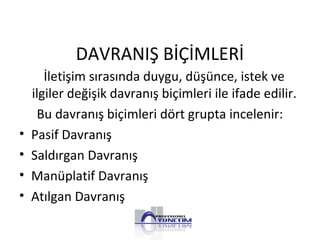 DAVRANIŞ BİÇİMLERİ
İletişim sırasında duygu, düşünce, istek ve
ilgiler değişik davranış biçimleri ile ifade edilir.
Bu davranış biçimleri dört grupta incelenir:
• Pasif Davranış
• Saldırgan Davranış
• Manüplatif Davranış
• Atılgan Davranış
 