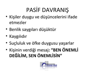 PASİF DAVRANIŞ
• Kişiler duygu ve düşüncelerini ifade
etmezler
• Benlik saygıları düşüktür
• Kaygılıdır
• Suçluluk ve öfke duygusu yaşarlar
• Kişinin verdiği mesaj: “BEN ÖNEMLİ
DEĞİLİM, SEN ÖNEMLİSİN”
 