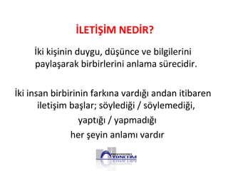 İki kişinin duygu, düşünce ve bilgilerini
paylaşarak birbirlerini anlama sürecidir.
İki insan birbirinin farkına vardığı andan itibaren
iletişim başlar; söylediği / söylemediği,
yaptığı / yapmadığı
her şeyin anlamı vardır
İLETİŞİM NEDİR?
 