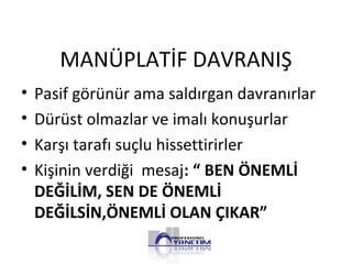 MANÜPLATİF DAVRANIŞ
• Pasif görünür ama saldırgan davranırlar
• Dürüst olmazlar ve imalı konuşurlar
• Karşı tarafı suçlu hissettirirler
• Kişinin verdiği mesaj: “ BEN ÖNEMLİ
DEĞİLİM, SEN DE ÖNEMLİ
DEĞİLSİN,ÖNEMLİ OLAN ÇIKAR”
 