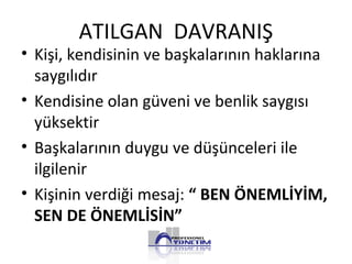 ATILGAN DAVRANIŞ
• Kişi, kendisinin ve başkalarının haklarına
saygılıdır
• Kendisine olan güveni ve benlik saygısı
yüksektir
• Başkalarının duygu ve düşünceleri ile
ilgilenir
• Kişinin verdiği mesaj: “ BEN ÖNEMLİYİM,
SEN DE ÖNEMLİSİN”
 