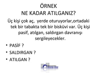 ÖRNEK
NE KADAR ATILGANIZ?
Üç kişi çok aç, yerde oturuyorlar,ortadaki
tek bir tabakta tek bir bisküvi var. Üç kişi
pasif, atılgan, saldırgan davranışı
sergileyecekler.
• PASİF ?
• SALDIRGAN ?
• ATILGAN ?
 
