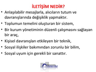 İLETİŞİM NEDİR?
• Anlaşılabilir mesajlarla, alıcıların tutum ve
davranışlarında değişiklik yapmaktır.
• Toplumun temelini oluşturan bir sistem,
• Bir kurum yönetiminin düzenli çalışmasını sağlayan
bir araç,
• Kişisel davranışları etkileyen bir teknik,
• Sosyal ilişkiler bakımından zorunlu bir bilim,
• Sosyal uyum için gerekli bir sanattır.
 