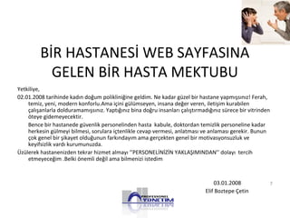 BİR HASTANESİ WEB SAYFASINA
GELEN BİR HASTA MEKTUBU
Yetkiliye,
02.01.2008 tarihinde kadın doğum polikliniğine geldim. Ne kadar güzel bir hastane yapmışsınız! Ferah,
temiz, yeni, modern konforlu.Ama içini gülümseyen, insana değer veren, iletişim kurabilen
çalışanlarla dolduramamışsınız. Yaptığınız bina doğru insanları çalıştırmadığınız sürece bir vitrinden
öteye gidemeyecektir.
Bence bir hastanede güvenlik personelinden hasta kabule, doktordan temizlik personeline kadar
herkesin gülmeyi bilmesi, sorulara içtenlikle cevap vermesi, anlatması ve anlaması gerekir. Bunun
çok genel bir şikayet olduğunun farkındayım ama gerçekten genel bir motivasyonsuzluk ve
keyifsizlik vardı kurumunuzda.
Üzülerek hastanenizden tekrar hizmet almayı ‘’PERSONELİNİZİN YAKLAŞIMINDAN’’ dolayı tercih
etmeyeceğim .Belki önemli değil ama bilmenizi istedim
03.01.2008
Elif Boztepe Çetin
7
 
